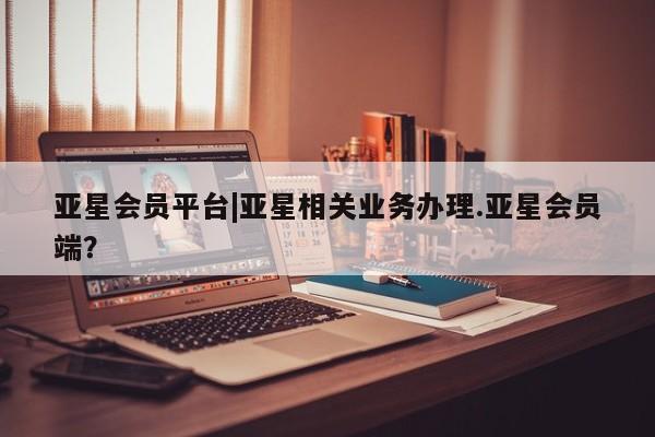 亚星代理开户 亚星入口亚星会员平台|亚星相关业务办理.亚星会员端？