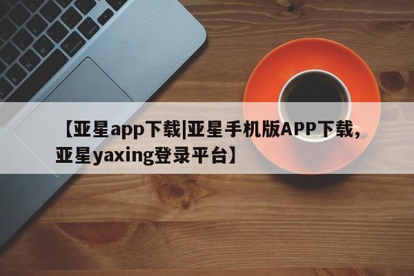 亚星代理开户 亚星入口【亚星app下载|亚星手机版APP下载,亚星yaxing登录平台】