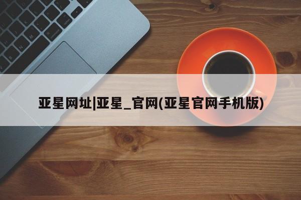 亚星代理开户 亚星入口亚星网址|亚星_官网(亚星官网手机版)