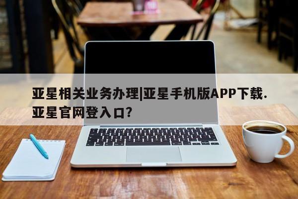 亚星代理开户 亚星入口亚星相关业务办理|亚星手机版APP下载.亚星官网登入口？