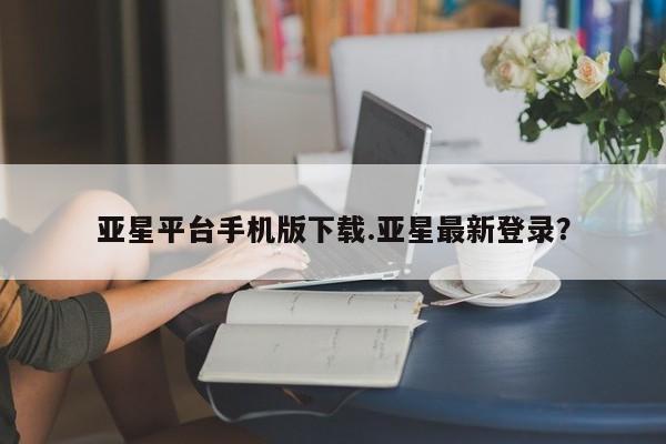 亚星代理开户 亚星入口亚星平台手机版下载.亚星最新登录？