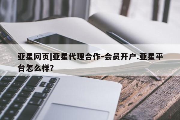 亚星代理开户 亚星入口亚星网页|亚星代理合作-会员开户.亚星平台怎么样？