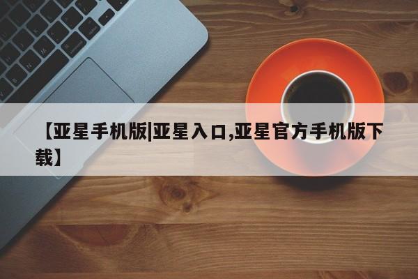 亚星代理开户 亚星入口【亚星手机版|亚星入口,亚星官方手机版下载】
