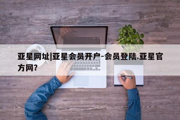 亚星代理开户 亚星入口亚星网址|亚星会员开户-会员登陆.亚星官方网？