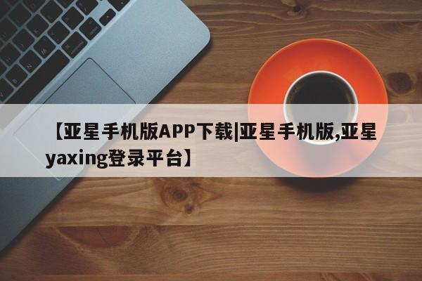 亚星代理开户 亚星入口【亚星手机版APP下载|亚星手机版,亚星yaxing登录平台】