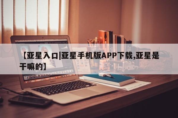 亚星代理开户 亚星入口【亚星入口|亚星手机版APP下载,亚星是干嘛的】