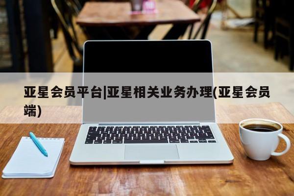 亚星代理开户 亚星入口亚星会员平台|亚星相关业务办理(亚星会员端)