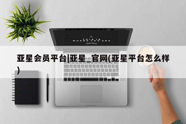 亚星代理开户 亚星入口亚星会员平台|亚星_官网(亚星平台怎么样)