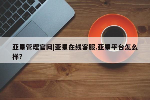 亚星代理开户 亚星入口亚星管理官网|亚星在线客服.亚星平台怎么样？