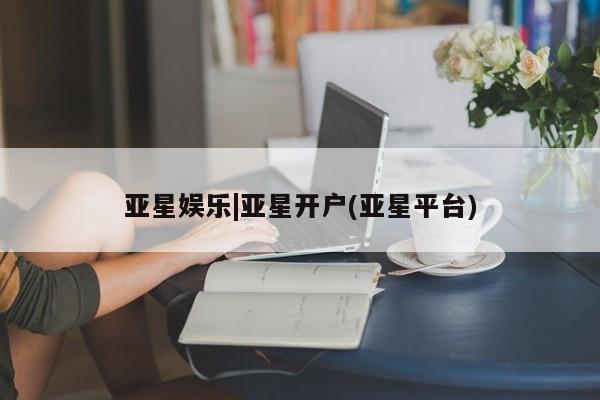 亚星代理开户 亚星入口亚星娱乐|亚星开户(亚星平台)