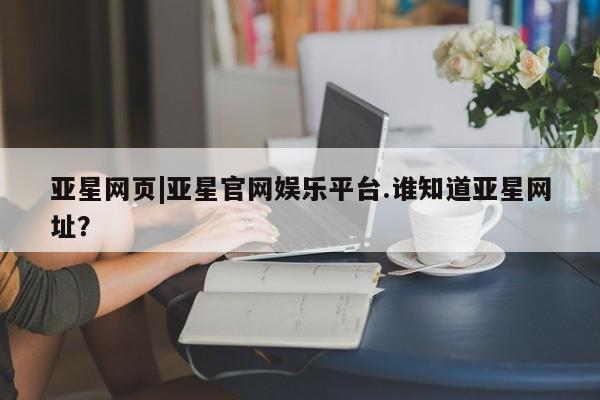 亚星代理开户 亚星入口亚星网页|亚星官网娱乐平台.谁知道亚星网址？