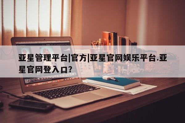 亚星代理开户 亚星入口亚星管理平台|官方|亚星官网娱乐平台.亚星官网登入口？