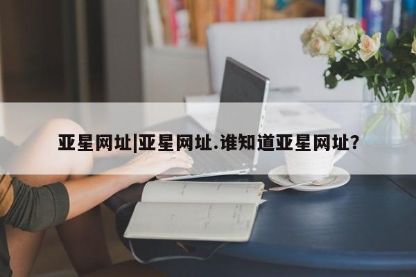 亚星代理开户 亚星入口亚星网址|亚星网址.谁知道亚星网址？