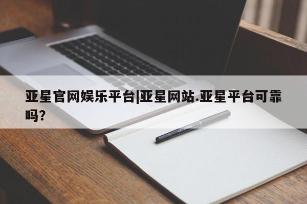亚星代理开户 亚星入口亚星官网娱乐平台|亚星网站.亚星平台可靠吗？