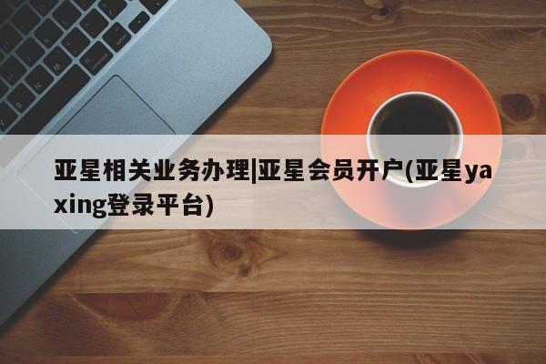 亚星代理开户 亚星入口亚星相关业务办理|亚星会员开户(亚星yaxing登录平台)