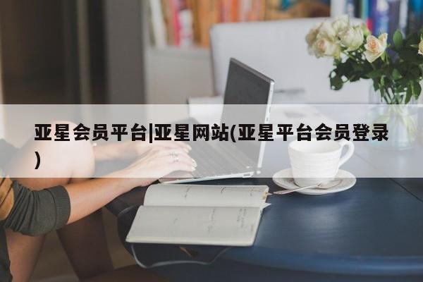 亚星代理开户 亚星入口亚星会员平台|亚星网站(亚星平台会员登录)