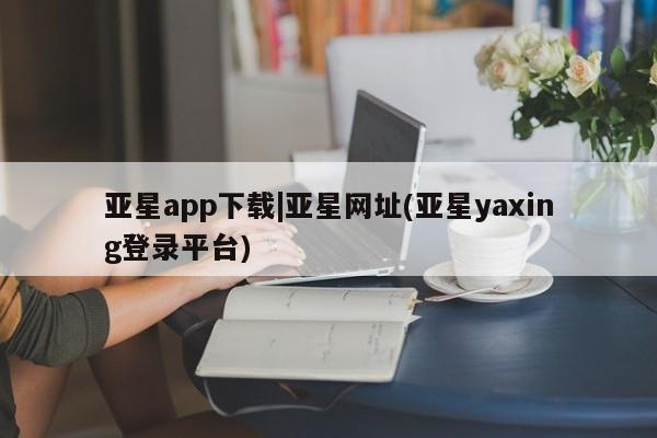 亚星代理开户 亚星入口亚星app下载|亚星网址(亚星yaxing登录平台)