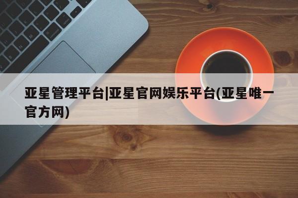亚星代理开户 亚星入口亚星管理平台|亚星官网娱乐平台(亚星唯一官方网)