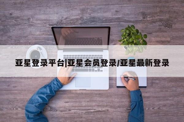 亚星代理开户 亚星入口亚星登录平台|亚星会员登录/亚星最新登录
