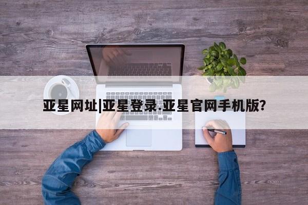 亚星代理开户 亚星入口亚星网址|亚星登录.亚星官网手机版？
