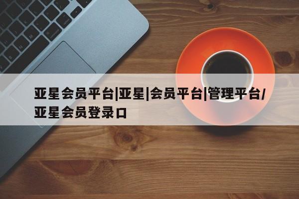 亚星代理开户 亚星入口亚星会员平台|亚星|会员平台|管理平台/亚星会员登录口