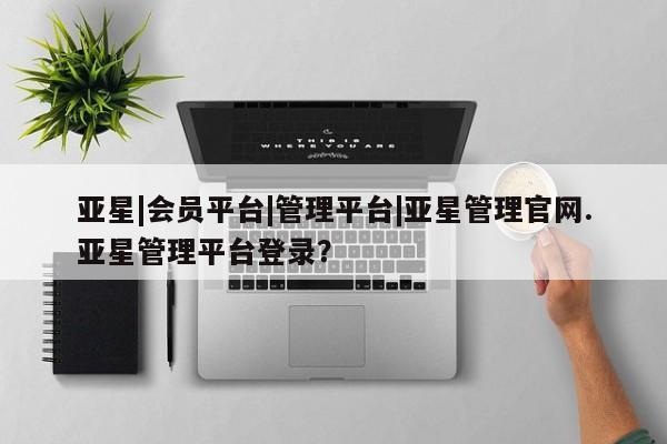 亚星代理开户 亚星入口亚星|会员平台|管理平台|亚星管理官网.亚星管理平台登录？