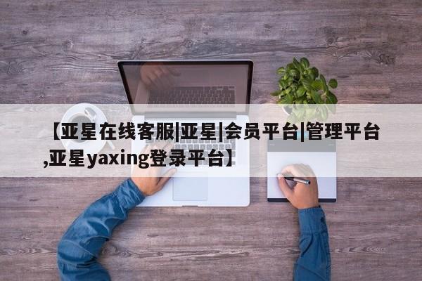 亚星代理开户 亚星入口【亚星在线客服|亚星|会员平台|管理平台,亚星yaxing登录平台】