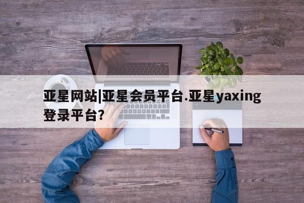 亚星代理开户 亚星入口亚星网站|亚星会员平台.亚星yaxing登录平台？