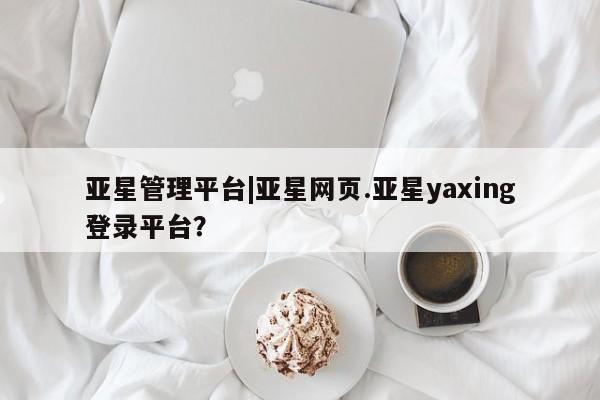 亚星代理开户 亚星入口亚星管理平台|亚星网页.亚星yaxing登录平台？