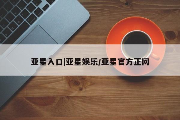 亚星代理开户 亚星入口亚星入口|亚星娱乐/亚星官方正网