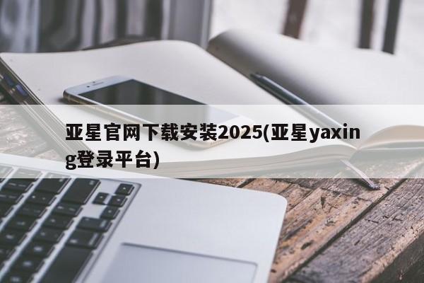 亚星代理开户 亚星入口亚星官网下载安装2025(亚星yaxing登录平台)