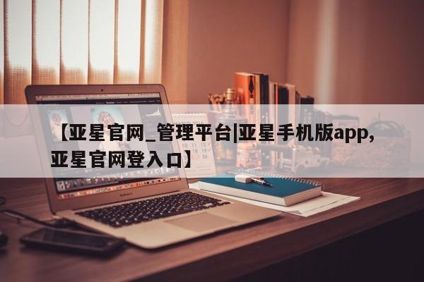 亚星代理开户 亚星入口【亚星官网_管理平台|亚星手机版app,亚星官网登入口】