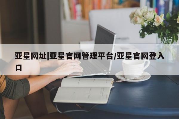亚星代理开户 亚星入口亚星网址|亚星官网管理平台/亚星官网登入口