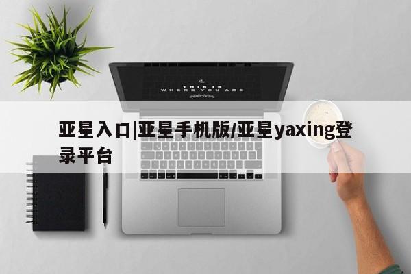 亚星代理开户 亚星入口亚星入口|亚星手机版/亚星yaxing登录平台