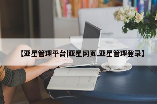 亚星代理开户 亚星入口【亚星管理平台|亚星网页,亚星管理登录】